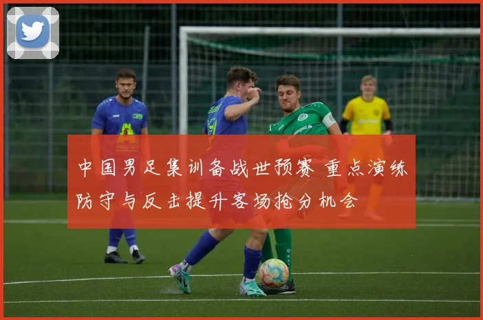 中国男足集训备战世预赛 重点演练防守与反击提升客场抢分机会