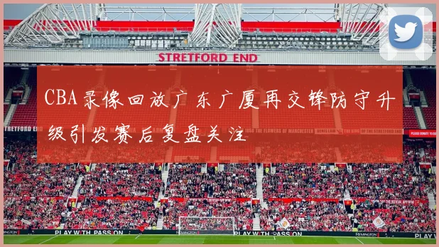 CBA录像回放广东广厦再交锋防守升级引发赛后复盘关注