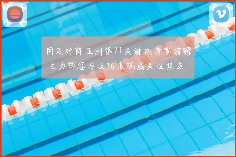 国足对阵亚洲第21关键热身赛前瞻 主力阵容与攻防表现成关注焦点