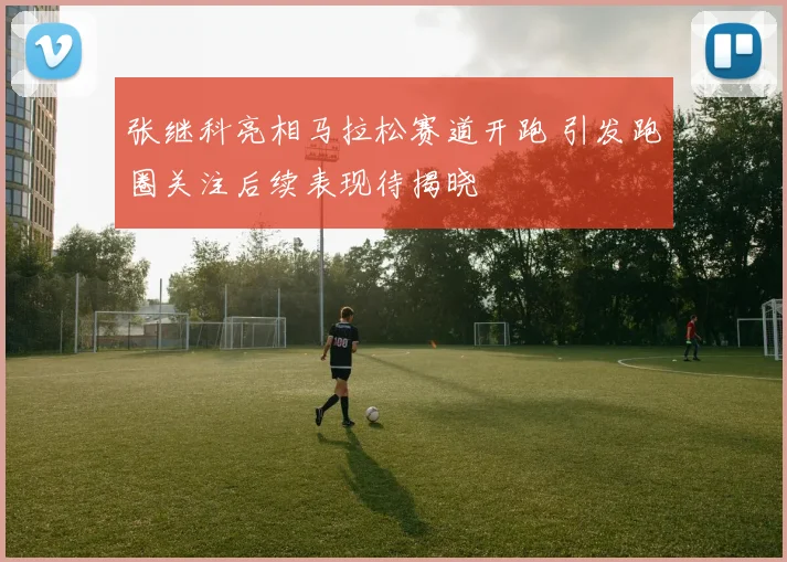 张继科亮相马拉松赛道开跑 引发跑圈关注后续表现待揭晓