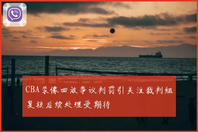 CBA录像回放争议判罚引关注裁判组复核后续处理受期待