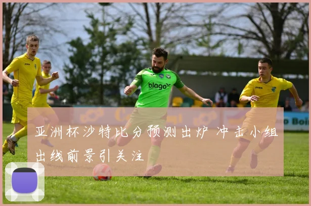 亚洲杯沙特比分预测出炉 冲击小组出线前景引关注