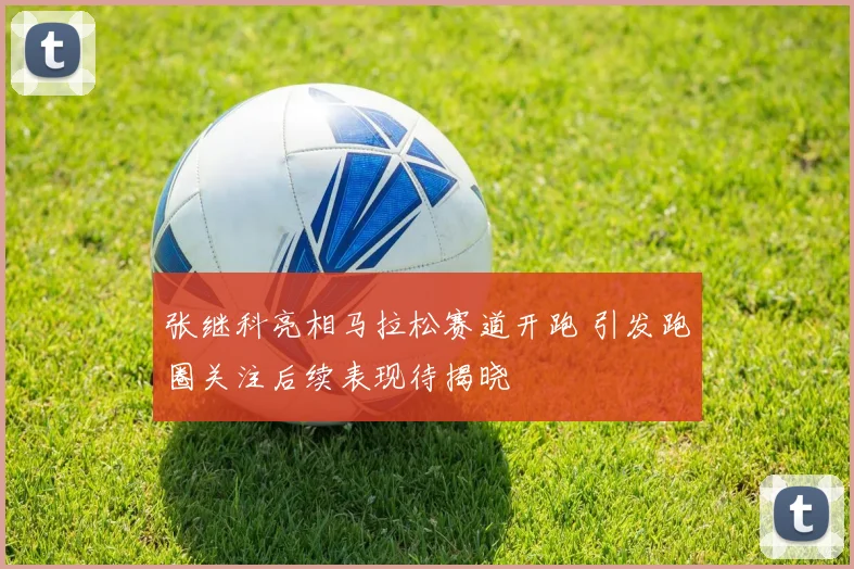 张继科亮相马拉松赛道开跑 引发跑圈关注后续表现待揭晓