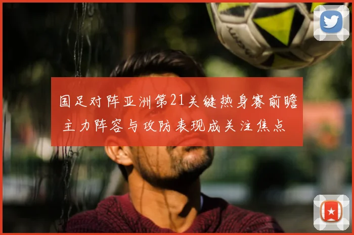 国足对阵亚洲第21关键热身赛前瞻 主力阵容与攻防表现成关注焦点