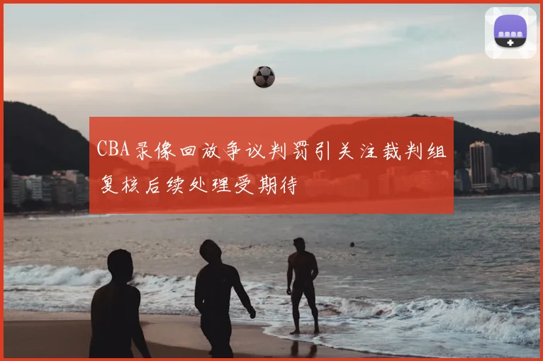 CBA录像回放争议判罚引关注裁判组复核后续处理受期待