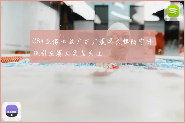 CBA录像回放广东广厦再交锋防守升级引发赛后复盘关注